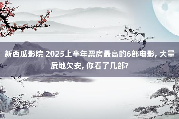新西瓜影院 2025上半年票房最高的6部电影, 大量质地欠安, 你看了几部?