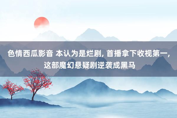 色情西瓜影音 本认为是烂剧, 首播拿下收视第一, 这部魔幻悬疑剧逆袭成黑马