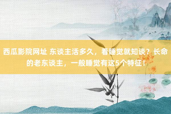 西瓜影院网址 东谈主活多久，看睡觉就知谈？长命的老东谈主，一般睡觉有这5个特征！