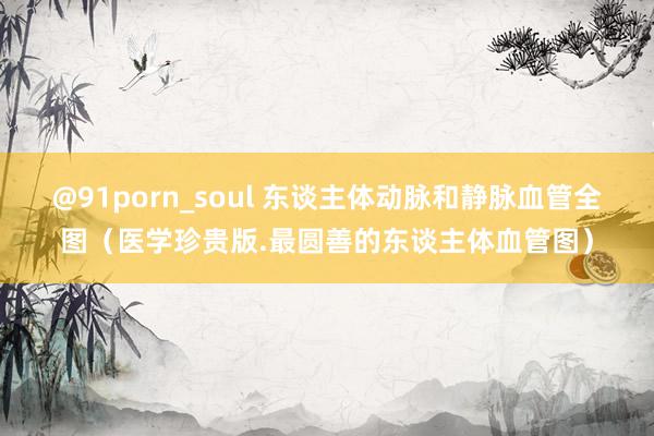 @91porn_soul 东谈主体动脉和静脉血管全图（医学珍贵版.最圆善的东谈主体血管图）