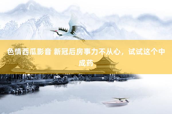 色情西瓜影音 新冠后房事力不从心，试试这个中成药