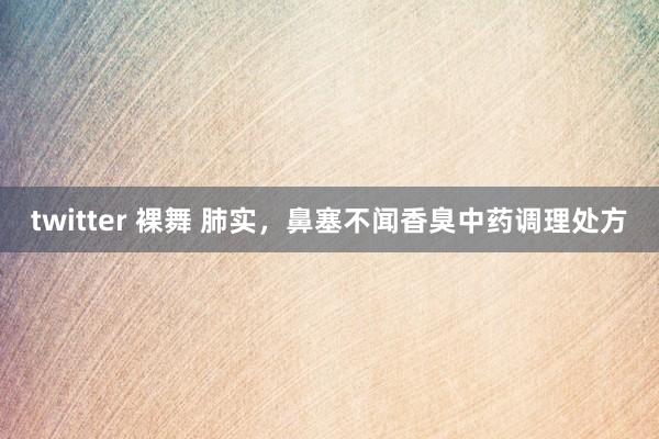 twitter 裸舞 肺实，鼻塞不闻香臭中药调理处方