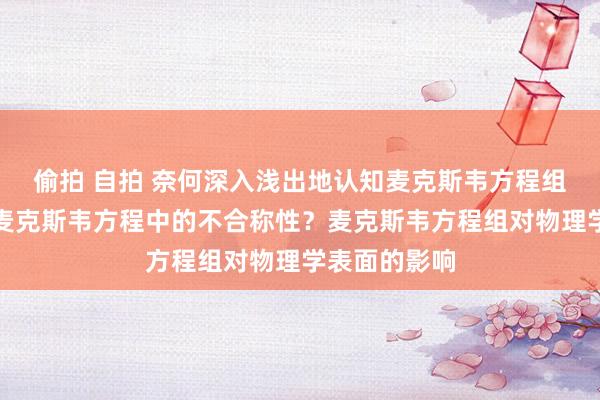 偷拍 自拍 奈何深入浅出地认知麦克斯韦方程组？奈何认知麦克斯韦方程中的不合称性？麦克斯韦方程组对物理学表面的影响