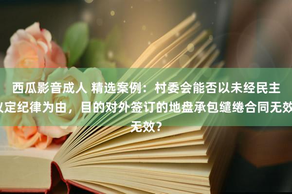 西瓜影音成人 精选案例：村委会能否以未经民主议定纪律为由，目的对外签订的地盘承包缱绻合同无效？