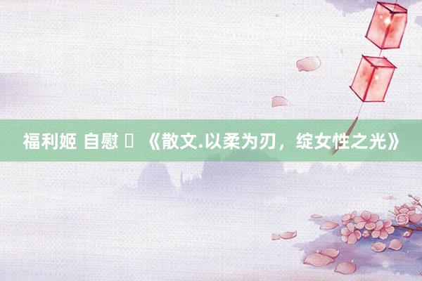 福利姬 自慰 ​《散文.以柔为刃，绽女性之光》