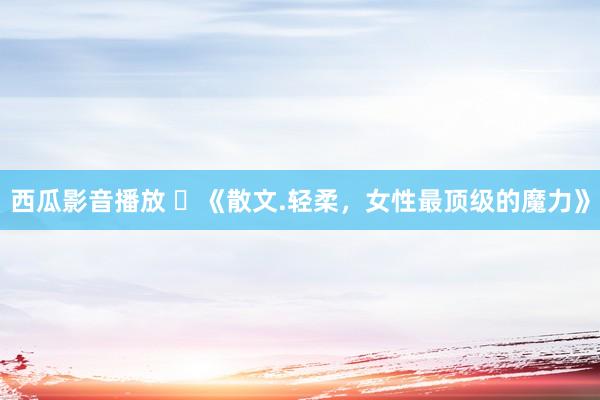 西瓜影音播放 ​《散文.轻柔，女性最顶级的魔力》