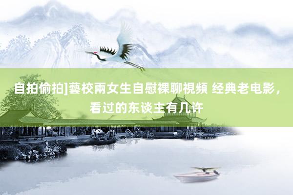 自拍偷拍]藝校兩女生自慰裸聊視頻 经典老电影，看过的东谈主有几许