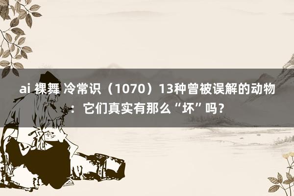ai 裸舞 冷常识（1070）13种曾被误解的动物：它们真实有那么“坏”吗？